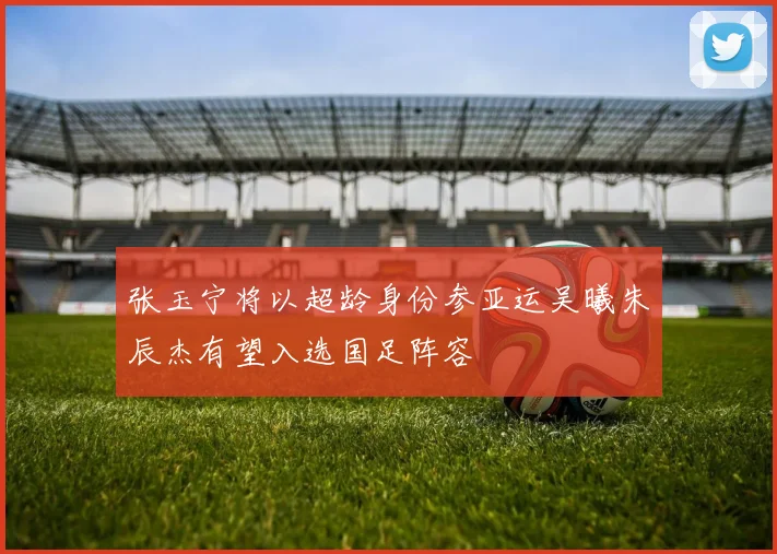 张玉宁将以超龄身份参亚运吴曦朱辰杰有望入选国足阵容