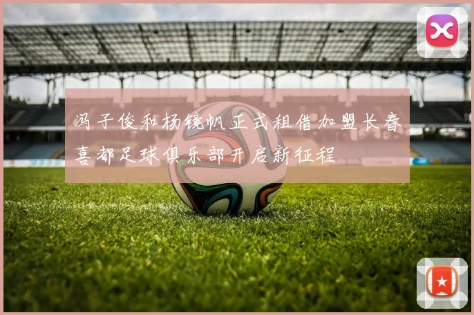 冯子俊和杨镜帆正式租借加盟长春喜都足球俱乐部开启新征程