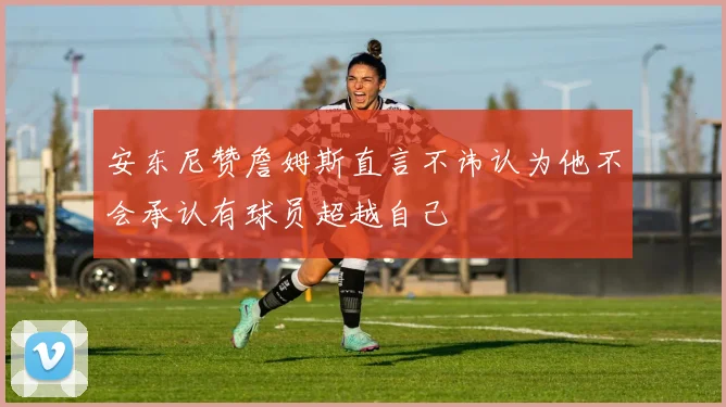 安东尼赞詹姆斯直言不讳认为他不会承认有球员超越自己