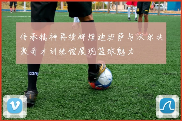 传承精神再续辉煌迪班萨与沃尔共聚奇才训练馆展现篮球魅力