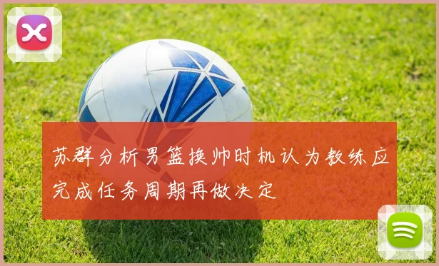 苏群分析男篮换帅时机认为教练应完成任务周期再做决定