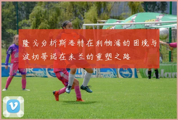 隆戈分析斯洛特在利物浦的困境与波切蒂诺在米兰的重塑之路