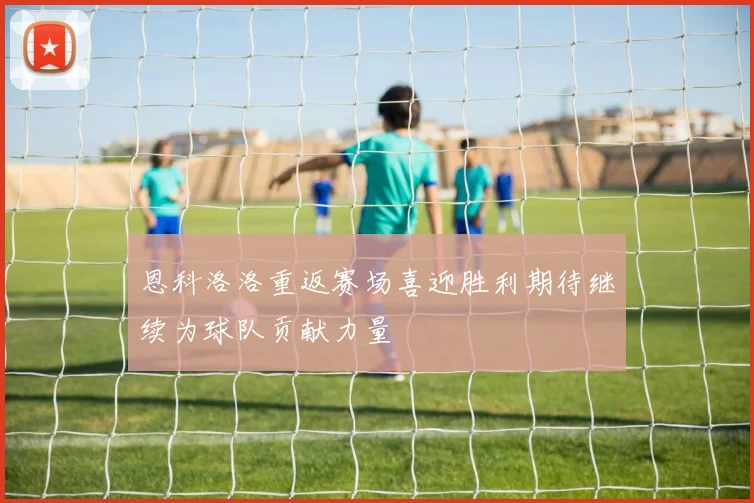 恩科洛洛重返赛场喜迎胜利期待继续为球队贡献力量