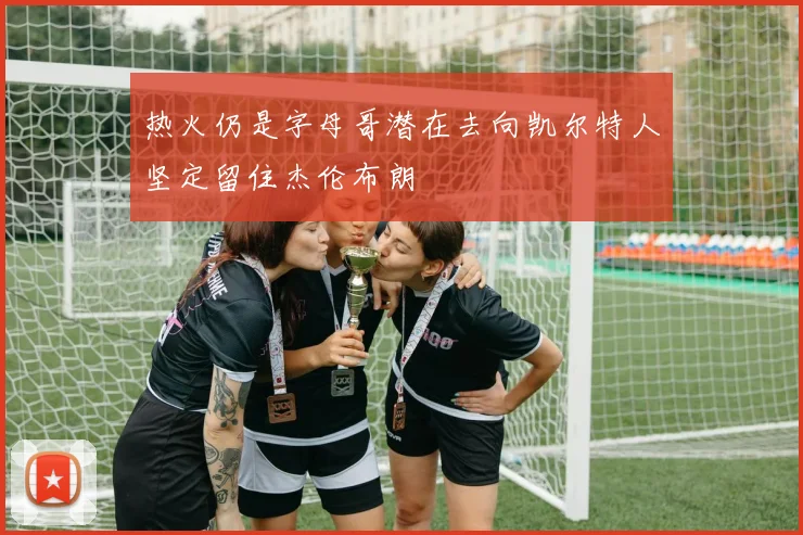 热火仍是字母哥潜在去向凯尔特人坚定留住杰伦布朗