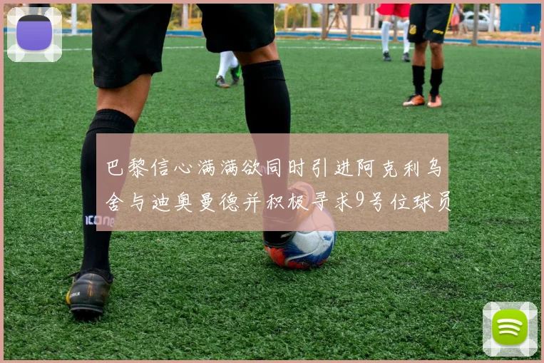 巴黎信心满满欲同时引进阿克利乌舍与迪奥曼德并积极寻求9号位球员
