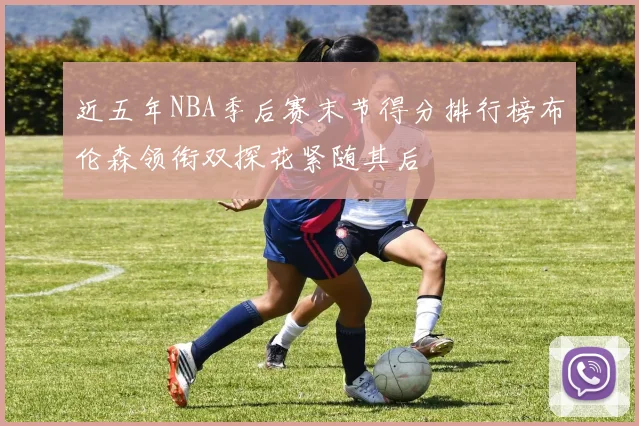 近五年NBA季后赛末节得分排行榜布伦森领衔双探花紧随其后