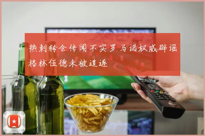 热刺转会传闻不实罗马诺权威辟谣格林伍德未被追逐