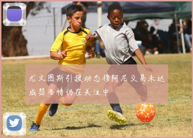 尤文图斯引援动态穆阿尼交易未达成瑟洛特仍在关注中